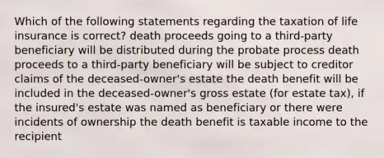 Which of the following statements regarding the taxation of life insurance is correct? death proceeds going to a third-party beneficiary will be distributed during the probate process death proceeds to a third-party beneficiary will be subject to creditor claims of the deceased-owner's estate the death benefit will be included in the deceased-owner's gross estate (for estate tax), if the insured's estate was named as beneficiary or there were incidents of ownership the death benefit is taxable income to the recipient