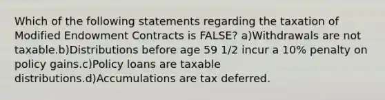 Which of the following statements regarding the taxation of Modified Endowment Contracts is FALSE? a)Withdrawals are not taxable.b)Distributions before age 59 1/2 incur a 10% penalty on policy gains.c)Policy loans are taxable distributions.d)Accumulations are tax deferred.