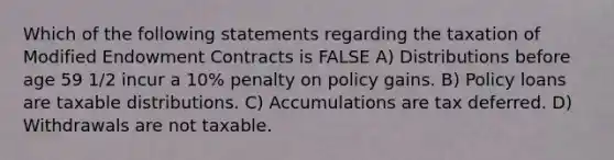 Which of the following statements regarding the taxation of Modified Endowment Contracts is FALSE A) Distributions before age 59 1/2 incur a 10% penalty on policy gains. B) Policy loans are taxable distributions. C) Accumulations are tax deferred. D) Withdrawals are not taxable.