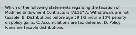 Which of the following statements regarding the taxation of Modified Endowment Contracts is FALSE? A. Withdrawals are not taxable. B. Distributions before age 59 1/2 incur a 10% penalty on policy gains. C. Accumulations are tax deferred. D. Policy loans are taxable distributions.