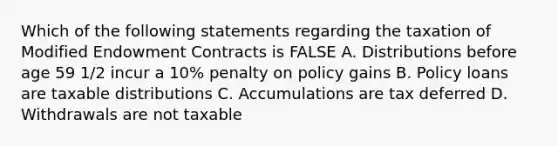 Which of the following statements regarding the taxation of Modified Endowment Contracts is FALSE A. Distributions before age 59 1/2 incur a 10% penalty on policy gains B. Policy loans are taxable distributions C. Accumulations are tax deferred D. Withdrawals are not taxable