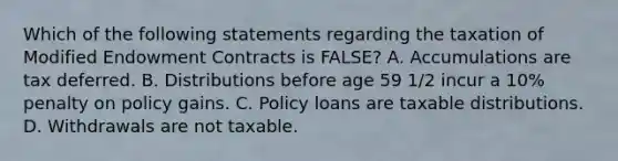 Which of the following statements regarding the taxation of Modified Endowment Contracts is FALSE? A. Accumulations are tax deferred. B. Distributions before age 59 1/2 incur a 10% penalty on policy gains. C. Policy loans are taxable distributions. D. Withdrawals are not taxable.