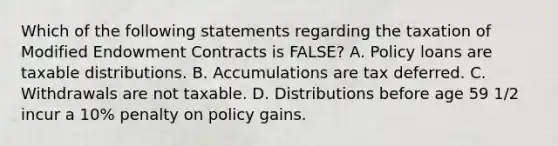 Which of the following statements regarding the taxation of Modified Endowment Contracts is FALSE? A. Policy loans are taxable distributions. B. Accumulations are tax deferred. C. Withdrawals are not taxable. D. Distributions before age 59 1/2 incur a 10% penalty on policy gains.