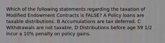 Which of the following statements regarding the taxation of Modified Endowment Contracts is FALSE? A Policy loans are taxable distributions. B Accumulations are tax deferred. C Withdrawals are not taxable. D Distributions before age 59 1/2 incur a 10% penalty on policy gains.