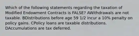 Which of the following statements regarding the taxation of Modified Endowment Contracts is FALSE? AWithdrawals are not taxable. BDistributions before age 59 1/2 incur a 10% penalty on policy gains. CPolicy loans are taxable distributions. DAccumulations are tax deferred.