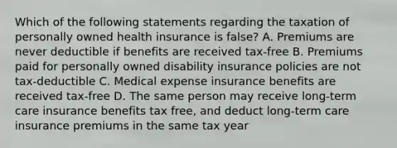 Which of the following statements regarding the taxation of personally owned health insurance is false? A. Premiums are never deductible if benefits are received tax-free B. Premiums paid for personally owned disability insurance policies are not tax-deductible C. Medical expense insurance benefits are received tax-free D. The same person may receive long-term care insurance benefits tax free, and deduct long-term care insurance premiums in the same tax year