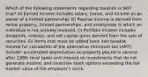 Which of the following statements regarding taxation is NOT true? A) Earned income includes salary, bonus, and income as an owner of a limited partnership. B) Passive income is derived from rental property, limited partnerships, and enterprises in which an individual is not actively involved. C) Portfolio income includes dividends, interest, and net capital gains derived from the sale of securities. D) Items that must be added back into taxable income for calculation of the alternative minimum tax (AMT) include: accelerated depreciation on property placed in service after 1986; local taxes and interest on investments that do not generate income; and incentive stock options exceeding the fair market value of the employer's stock.