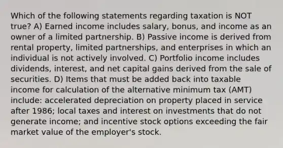 Which of the following statements regarding taxation is NOT true? A) Earned income includes salary, bonus, and income as an owner of a limited partnership. B) Passive income is derived from rental property, limited partnerships, and enterprises in which an individual is not actively involved. C) Portfolio income includes dividends, interest, and net capital gains derived from the sale of securities. D) Items that must be added back into taxable income for calculation of the alternative minimum tax (AMT) include: accelerated depreciation on property placed in service after 1986; local taxes and interest on investments that do not generate income; and incentive stock options exceeding the fair market value of the employer's stock.