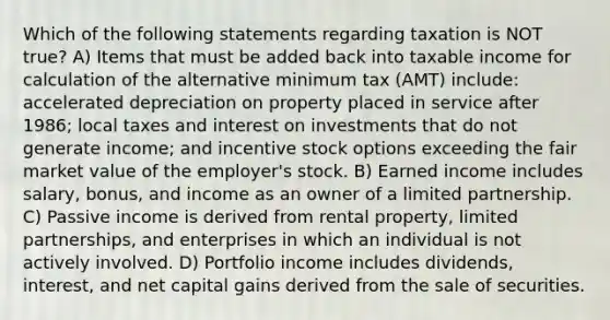 Which of the following statements regarding taxation is NOT true? A) Items that must be added back into taxable income for calculation of the alternative minimum tax (AMT) include: accelerated depreciation on property placed in service after 1986; local taxes and interest on investments that do not generate income; and incentive stock options exceeding the fair market value of the employer's stock. B) Earned income includes salary, bonus, and income as an owner of a limited partnership. C) Passive income is derived from rental property, limited partnerships, and enterprises in which an individual is not actively involved. D) Portfolio income includes dividends, interest, and net capital gains derived from the sale of securities.