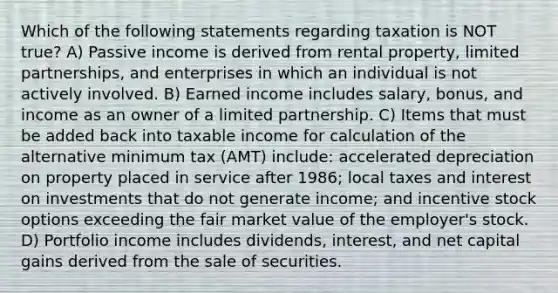 Which of the following statements regarding taxation is NOT true? A) Passive income is derived from rental property, limited partnerships, and enterprises in which an individual is not actively involved. B) Earned income includes salary, bonus, and income as an owner of a limited partnership. C) Items that must be added back into taxable income for calculation of the alternative minimum tax (AMT) include: accelerated depreciation on property placed in service after 1986; local taxes and interest on investments that do not generate income; and incentive stock options exceeding the fair market value of the employer's stock. D) Portfolio income includes dividends, interest, and net capital gains derived from the sale of securities.