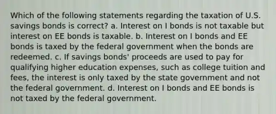 Which of the following statements regarding the taxation of U.S. savings bonds is correct? a. Interest on I bonds is not taxable but interest on EE bonds is taxable. b. Interest on I bonds and EE bonds is taxed by the federal government when the bonds are redeemed. c. If savings bonds' proceeds are used to pay for qualifying higher education expenses, such as college tuition and fees, the interest is only taxed by the state government and not the federal government. d. Interest on I bonds and EE bonds is not taxed by the federal government.