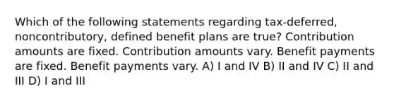 Which of the following statements regarding tax-deferred, noncontributory, defined benefit plans are true? Contribution amounts are fixed. Contribution amounts vary. Benefit payments are fixed. Benefit payments vary. A) I and IV B) II and IV C) II and III D) I and III