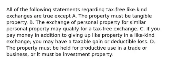 All of the following statements regarding tax-free like-kind exchanges are true except A. The property must be tangible property. B. The exchange of personal property for similar personal property may qualify for a tax-free exchange. C. If you pay money in addition to giving up like property in a like-kind exchange, you may have a taxable gain or deductible loss. D. The property must be held for productive use in a trade or business, or it must be investment property.