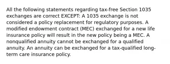 All the following statements regarding tax-free Section 1035 exchanges are correct EXCEPT: A 1035 exchange is not considered a policy replacement for regulatory purposes. A modified endowment contract (MEC) exchanged for a new life insurance policy will result in the new policy being a MEC. A nonqualified annuity cannot be exchanged for a qualified annuity. An annuity can be exchanged for a tax-qualified long-term care insurance policy.