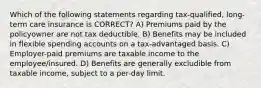 Which of the following statements regarding tax-qualified, long-term care insurance is CORRECT? A) Premiums paid by the policyowner are not tax deductible. B) Benefits may be included in flexible spending accounts on a tax-advantaged basis. C) Employer-paid premiums are taxable income to the employee/insured. D) Benefits are generally excludible from taxable income, subject to a per-day limit.