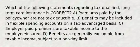 Which of the following statements regarding tax-qualified, long-term care insurance is CORRECT? A) Premiums paid by the policyowner are not tax deductible. B) Benefits may be included in flexible spending accounts on a tax-advantaged basis. C) Employer-paid premiums are taxable income to the employee/insured. D) Benefits are generally excludible from taxable income, subject to a per-day limit.