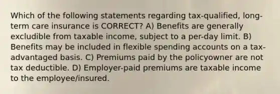 Which of the following statements regarding tax-qualified, long-term care insurance is CORRECT? A) Benefits are generally excludible from taxable income, subject to a per-day limit. B) Benefits may be included in flexible spending accounts on a tax-advantaged basis. C) Premiums paid by the policyowner are not tax deductible. D) Employer-paid premiums are taxable income to the employee/insured.