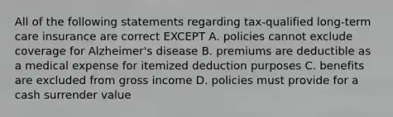 All of the following statements regarding tax-qualified long-term care insurance are correct EXCEPT A. policies cannot exclude coverage for Alzheimer's disease B. premiums are deductible as a medical expense for itemized deduction purposes C. benefits are excluded from gross income D. policies must provide for a cash surrender value