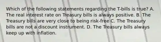 Which of the following statements regarding the​ T-bills is​ true? A. The real interest rate on Treasury bills is always positive. B. The Treasury bills are very close to being​ risk-free C. The Treasury bills are not a discount instrument. D. The Treasury bills always keep up with inflation.