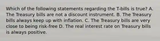 Which of the following statements regarding the​ T-bills is​ true? A. The Treasury bills are not a discount instrument. B. The Treasury bills always keep up with inflation. C. The Treasury bills are very close to being​ risk-free D. The real interest rate on Treasury bills is always positive.