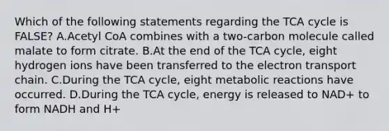 Which of the following statements regarding the TCA cycle is FALSE? A.Acetyl CoA combines with a two-carbon molecule called malate to form citrate. B.At the end of the TCA cycle, eight hydrogen ions have been transferred to the electron transport chain. C.During the TCA cycle, eight metabolic reactions have occurred. D.During the TCA cycle, energy is released to NAD+ to form NADH and H+