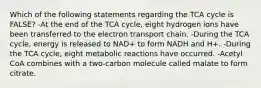 Which of the following statements regarding the TCA cycle is FALSE? -At the end of the TCA cycle, eight hydrogen ions have been transferred to the electron transport chain. -During the TCA cycle, energy is released to NAD+ to form NADH and H+. -During the TCA cycle, eight metabolic reactions have occurred. -Acetyl CoA combines with a two-carbon molecule called malate to form citrate.