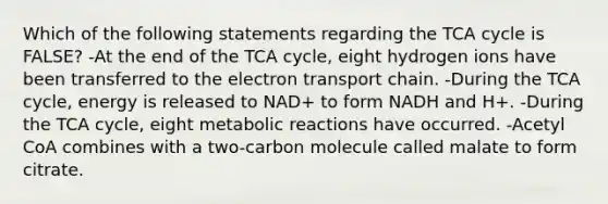 Which of the following statements regarding the TCA cycle is FALSE? -At the end of the TCA cycle, eight hydrogen ions have been transferred to the electron transport chain. -During the TCA cycle, energy is released to NAD+ to form NADH and H+. -During the TCA cycle, eight metabolic reactions have occurred. -Acetyl CoA combines with a two-carbon molecule called malate to form citrate.