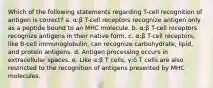 Which of the following statements regarding T-cell recognition of antigen is correct? a. α:β T-cell receptors recognize antigen only as a peptide bound to an MHC molecule. b. α:β T-cell receptors recognize antigens in their native form. c. α:β T-cell receptors, like B-cell immunoglobulin, can recognize carbohydrate, lipid, and protein antigens. d. Antigen processing occurs in extracellular spaces. e. Like α:β T cells, γ:δ T cells are also restricted to the recognition of antigens presented by MHC molecules.