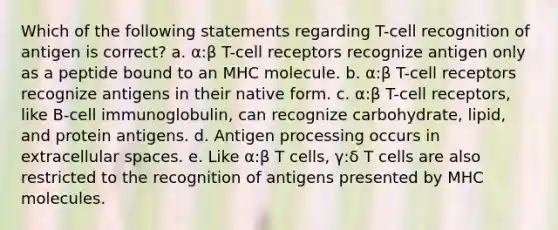 Which of the following statements regarding T-cell recognition of antigen is correct? a. α:β T-cell receptors recognize antigen only as a peptide bound to an MHC molecule. b. α:β T-cell receptors recognize antigens in their native form. c. α:β T-cell receptors, like B-cell immunoglobulin, can recognize carbohydrate, lipid, and protein antigens. d. Antigen processing occurs in extracellular spaces. e. Like α:β T cells, γ:δ T cells are also restricted to the recognition of antigens presented by MHC molecules.