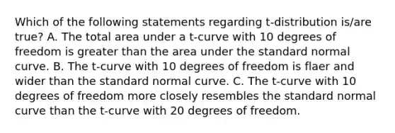 Which of the following statements regarding t-distribution is/are true? A. The total area under a t-curve with 10 degrees of freedom is <a href='https://www.questionai.com/knowledge/ktgHnBD4o3-greater-than' class='anchor-knowledge'>greater than</a> the area under the standard normal curve. B. The t-curve with 10 degrees of freedom is flaer and wider than the standard normal curve. C. The t-curve with 10 degrees of freedom more closely resembles the standard normal curve than the t-curve with 20 degrees of freedom.