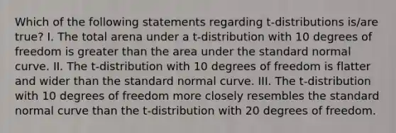 Which of the following statements regarding t-distributions is/are true? I. The total arena under a t-distribution with 10 degrees of freedom is greater than the area under the standard normal curve. II. The t-distribution with 10 degrees of freedom is flatter and wider than the standard normal curve. III. The t-distribution with 10 degrees of freedom more closely resembles the standard normal curve than the t-distribution with 20 degrees of freedom.