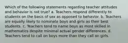 Which of the following statements regarding teacher attitudes and behavior is not true? a. Teachers respond differently to students on the basis of sex as opposed to behavior. b. Teachers are equally likely to nominate boys and girls as their best students. c. Teachers tend to name boys as most skilled in mathematics despite minimal actual gender differences. d. Teachers tend to call on boys more than they call on girls.