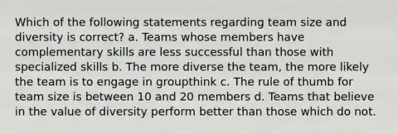 Which of the following statements regarding team size and diversity is correct? a. Teams whose members have complementary skills are less successful than those with specialized skills b. The more diverse the team, the more likely the team is to engage in groupthink c. The rule of thumb for team size is between 10 and 20 members d. Teams that believe in the value of diversity perform better than those which do not.