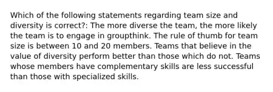 Which of the following statements regarding team size and diversity is correct?: The more diverse the team, the more likely the team is to engage in groupthink. The rule of thumb for team size is between 10 and 20 members. Teams that believe in the value of diversity perform better than those which do not. Teams whose members have complementary skills are less successful than those with specialized skills.