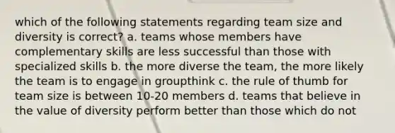 which of the following statements regarding team size and diversity is correct? a. teams whose members have complementary skills are less successful than those with specialized skills b. the more diverse the team, the more likely the team is to engage in groupthink c. the rule of thumb for team size is between 10-20 members d. teams that believe in the value of diversity perform better than those which do not