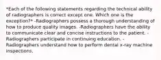 *Each of the following statements regarding the technical ability of radiographers is correct except one. Which one is the exception?* -Radiographers possess a thorough understanding of how to produce quality images. -Radiographers have the ability to communicate clear and concise instructions to the patient. -Radiographers participate in continuing education. -Radiographers understand how to perform dental x-ray machine inspections.