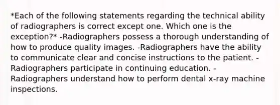 *Each of the following statements regarding the technical ability of radiographers is correct except one. Which one is the exception?* -Radiographers possess a thorough understanding of how to produce quality images. -Radiographers have the ability to communicate clear and concise instructions to the patient. -Radiographers participate in continuing education. -Radiographers understand how to perform dental x-ray machine inspections.