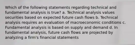 Which of the following statements regarding technical and fundamental analysis is true? a. Technical analysis values securities based on expected future cash flows b. Technical analysis requires an evaluation of macroeconomic conditions c. Fundamental analysis is based on supply and demand d. In fundamental analysis, future cash flows are projected by analyzing a firm's financial statements