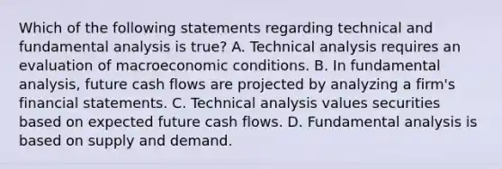 Which of the following statements regarding technical and fundamental analysis is true? A. Technical analysis requires an evaluation of macroeconomic conditions. B. In fundamental analysis, future cash flows are projected by analyzing a firm's financial statements. C. Technical analysis values securities based on expected future cash flows. D. Fundamental analysis is based on supply and demand.