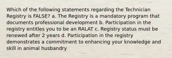 Which of the following statements regarding the Technician Registry is FALSE? a. The Registry is a mandatory program that documents professional development b. Participation in the registry entitles you to be an RALAT c. Registry status must be renewed after 2 years d. Participation in the registry demonstrates a commitment to enhancing your knowledge and skill in animal husbandry