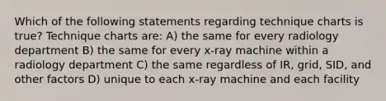 Which of the following statements regarding technique charts is true? Technique charts are: A) the same for every radiology department B) the same for every x-ray machine within a radiology department C) the same regardless of IR, grid, SID, and other factors D) unique to each x-ray machine and each facility