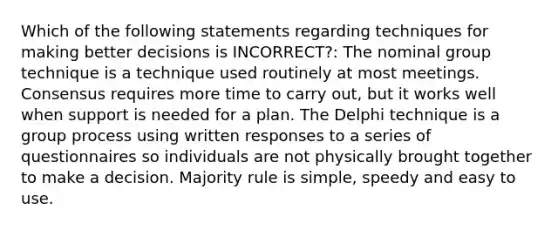 Which of the following statements regarding techniques for making better decisions is INCORRECT?: The nominal group technique is a technique used routinely at most meetings. Consensus requires more time to carry out, but it works well when support is needed for a plan. The Delphi technique is a group process using written responses to a series of questionnaires so individuals are not physically brought together to make a decision. Majority rule is simple, speedy and easy to use.