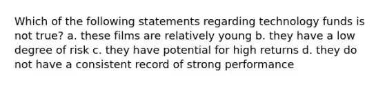 Which of the following statements regarding technology funds is not true? a. these films are relatively young b. they have a low degree of risk c. they have potential for high returns d. they do not have a consistent record of strong performance