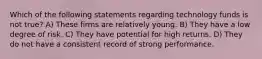 Which of the following statements regarding technology funds is not true? A) These firms are relatively young. B) They have a low degree of risk. C) They have potential for high returns. D) They do not have a consistent record of strong performance.