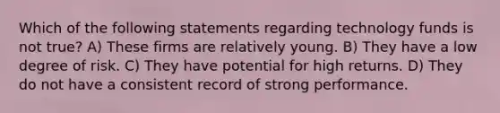 Which of the following statements regarding technology funds is not true? A) These firms are relatively young. B) They have a low degree of risk. C) They have potential for high returns. D) They do not have a consistent record of strong performance.