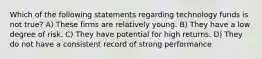 Which of the following statements regarding technology funds is not true? A) These firms are relatively young. B) They have a low degree of risk. C) They have potential for high returns. D) They do not have a consistent record of strong performance