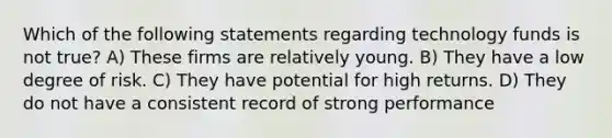 Which of the following statements regarding technology funds is not true? A) These firms are relatively young. B) They have a low degree of risk. C) They have potential for high returns. D) They do not have a consistent record of strong performance