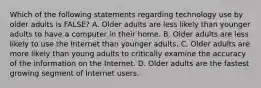 Which of the following statements regarding technology use by older adults is FALSE? A. Older adults are less likely than younger adults to have a computer in their home. B. Older adults are less likely to use the Internet than younger adults. C. Older adults are more likely than young adults to critically examine the accuracy of the information on the Internet. D. Older adults are the fastest growing segment of Internet users.