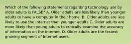 Which of the following statements regarding technology use by older adults is FALSE? A. Older adults are less likely than younger adults to have a computer in their home. B. Older adults are less likely to use the Internet than younger adults C. Older adults are more likely than young adults to critically examine the accuracy of information on the Internet. D. Older adults are the fastest growing segment of Internet users.