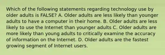 Which of the following statements regarding technology use by older adults is FALSE? A. Older adults are less likely than younger adults to have a computer in their home. B. Older adults are less likely to use the Internet than younger adults C. Older adults are more likely than young adults to critically examine the accuracy of information on the Internet. D. Older adults are the fastest growing segment of Internet users.